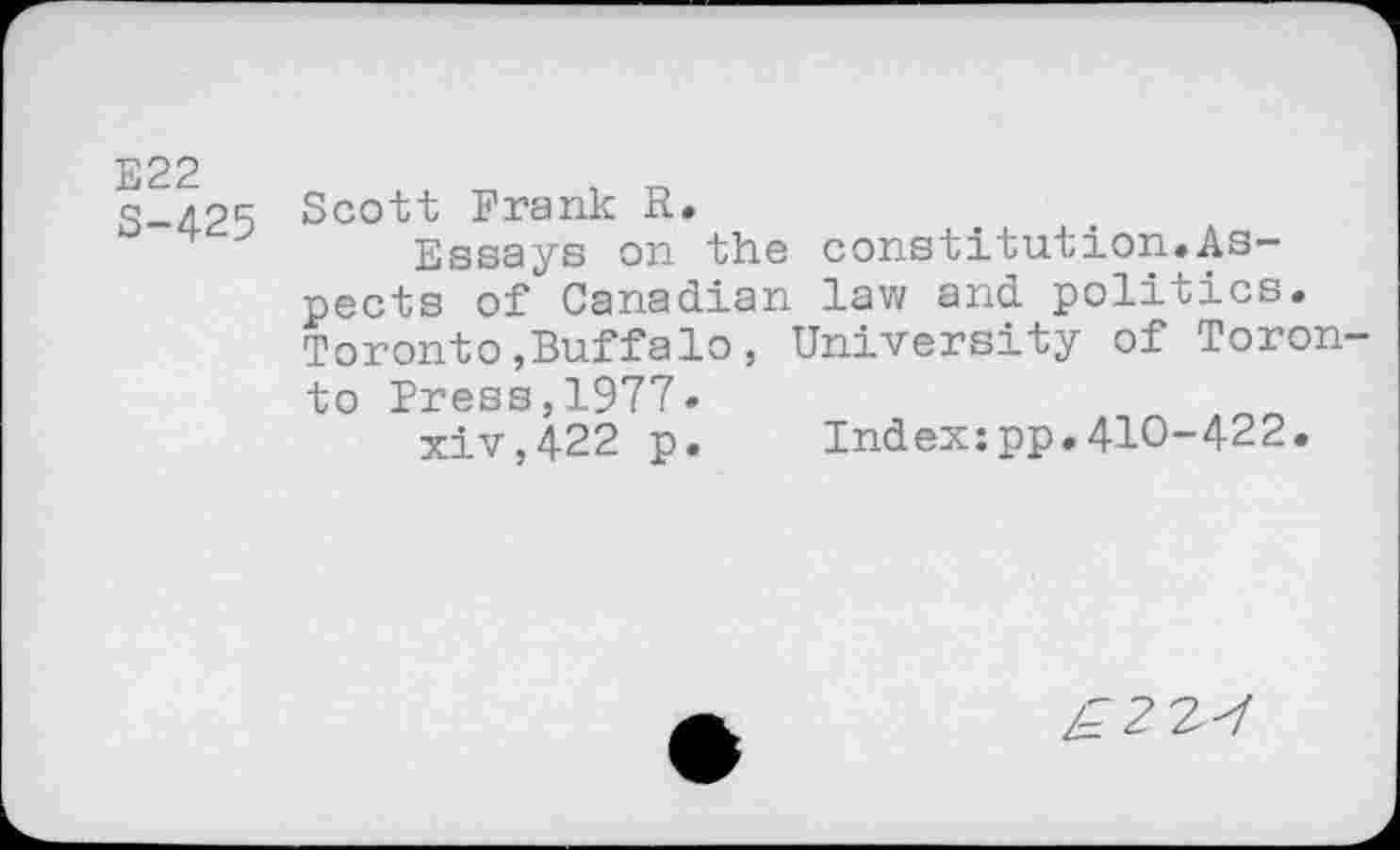 ﻿E22 S-425
Scott Frank R.
Essays on the constitution.Aspects of Canadian law and politics. Toronto,Buffalo, University of Toronto Press,1977»
xiv,422 p.	Index:pp.410-422.